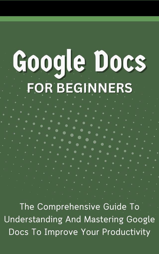 Google Docs For Beginners: The Comprehensive Guide To Understanding And Mastering Google Docs To Improve Your Productivity