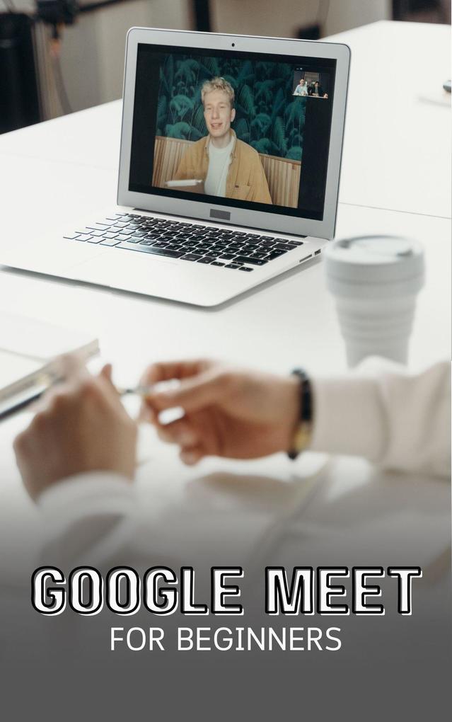 Google Meet For Beginners: The Complete Step-By-Step Guide To Getting Started With Video Meetings Businesses Live Streams Webinars Etc