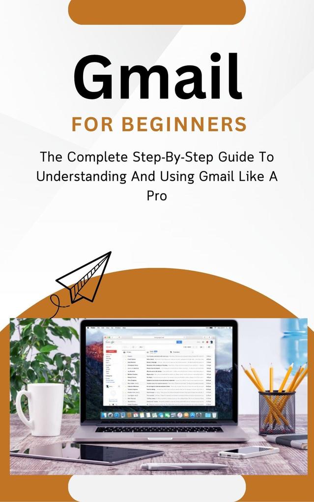 Gmail For Beginners: The Complete Step-By-Step Guide To Understanding And Using Gmail Like A Pro