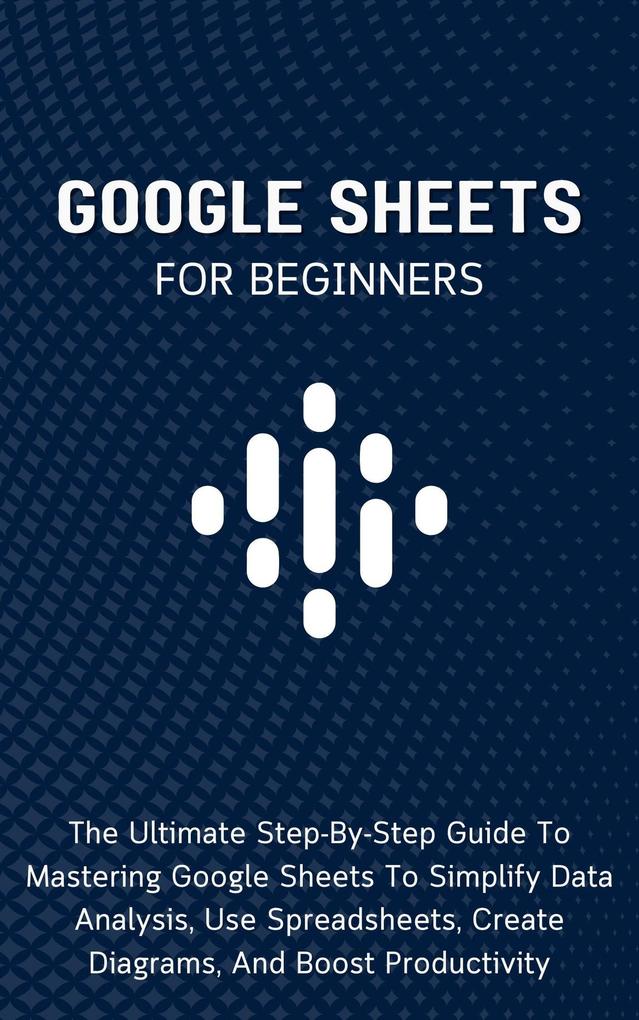 Google Sheets For Beginners: The Ultimate Step-By-Step Guide To Mastering Google Sheets To Simplify Data Analysis Use Spreadsheets Create Diagrams And Boost Productivity