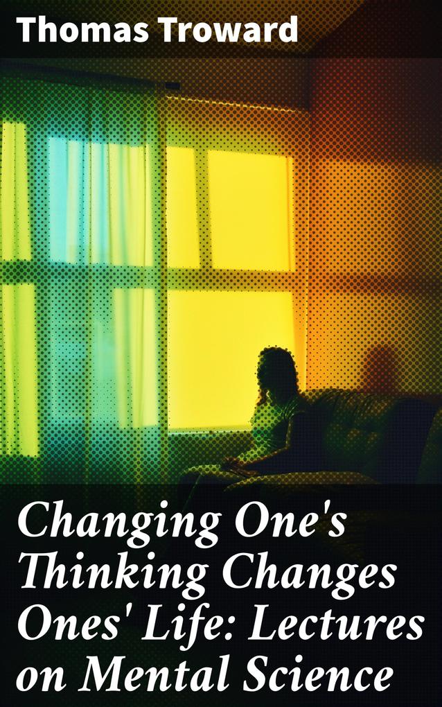 Changing One‘s Thinking Changes Ones‘ Life: Lectures on Mental Science