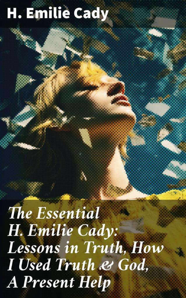 The Essential H. Emilie Cady: Lessons in Truth How I Used Truth & God A Present Help