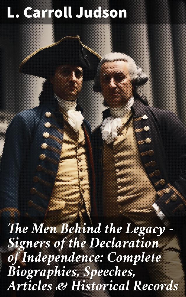 The Men Behind the Legacy - Signers of the Declaration of Independence: Complete Biographies Speeches Articles & Historical Records
