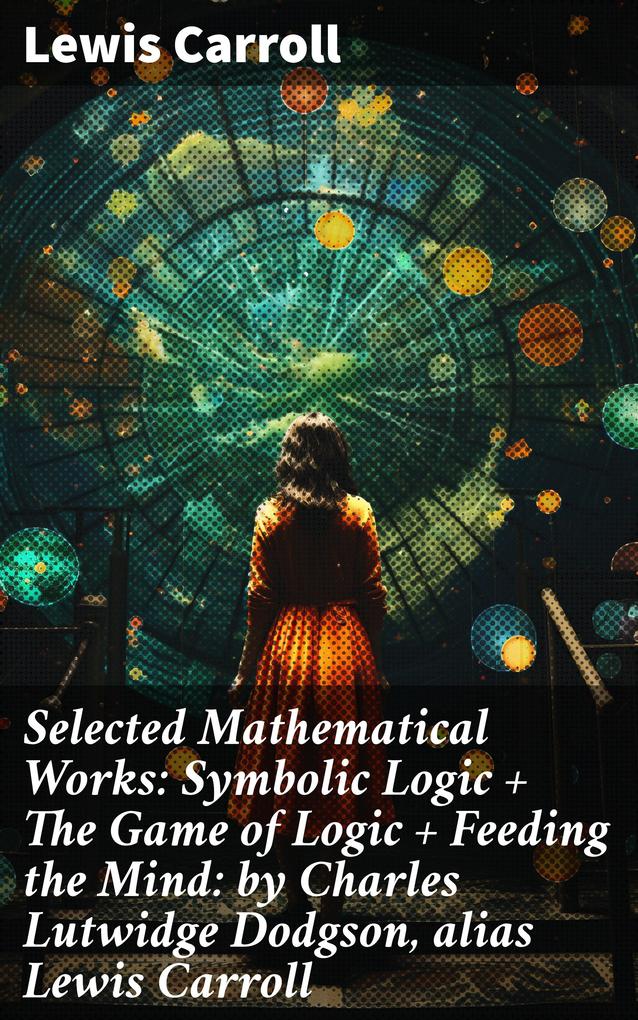 Selected Mathematical Works: Symbolic Logic + The Game of Logic + Feeding the Mind: by Charles Lutwidge Dodgson alias Lewis Carroll