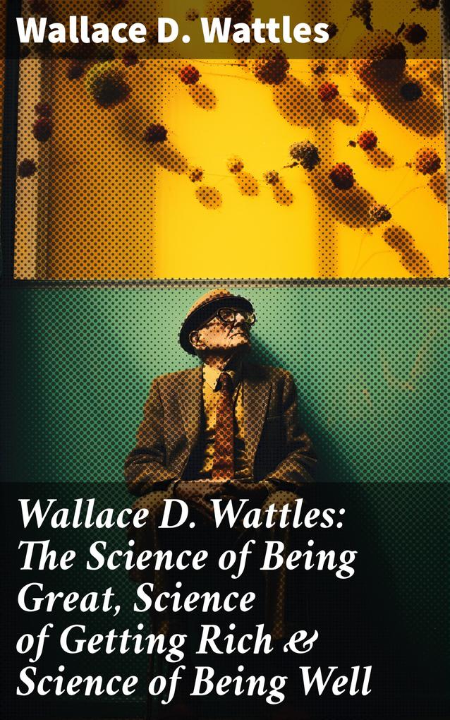Wallace D. Wattles: The Science of Being Great Science of Getting Rich & Science of Being Well