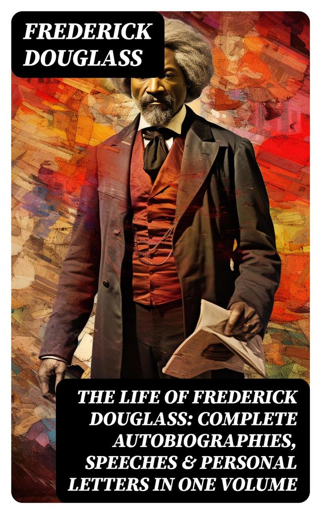 The Life of Frederick Douglass: Complete Autobiographies Speeches & Personal Letters in One Volume