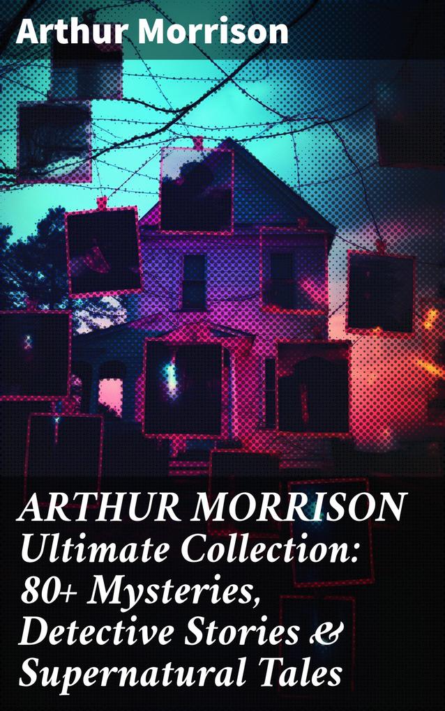 ARTHUR MORRISON Ultimate Collection: 80+ Mysteries Detective Stories & Supernatural Tales