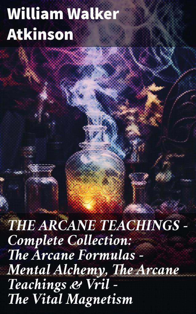 THE ARCANE TEACHINGS - Complete Collection: The Arcane Formulas - Mental Alchemy The Arcane Teachings & Vril - The Vital Magnetism