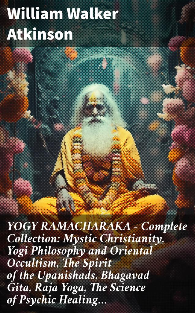 YOGY RAMACHARAKA - Complete Collection: Mystic Christianity Yogi Philosophy and Oriental Occultism The Spirit of the Upanishads Bhagavad Gita Raja Yoga The Science of Psychic Healing...