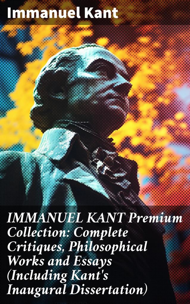 IMMANUEL KANT Premium Collection: Complete Critiques Philosophical Works and Essays (Including Kant‘s Inaugural Dissertation)