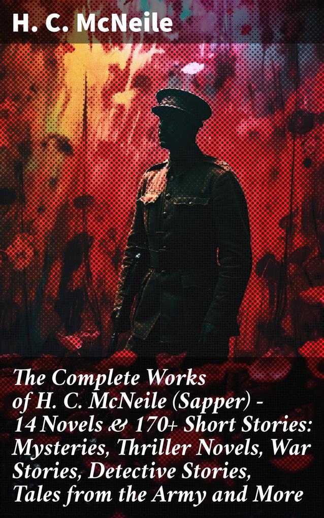 The Complete Works of H. C. McNeile (Sapper) - 14 Novels & 170+ Short Stories: Mysteries Thriller Novels War Stories Detective Stories Tales from the Army and More