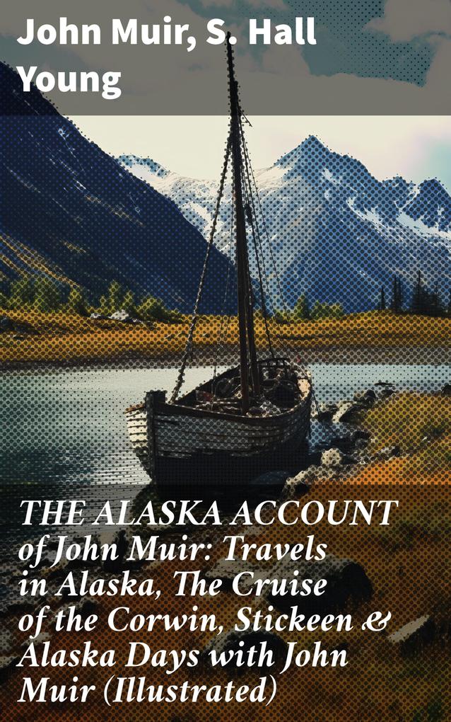 THE ALASKA ACCOUNT of John Muir: Travels in Alaska The Cruise of the Corwin Stickeen & Alaska Days with John Muir (Illustrated)