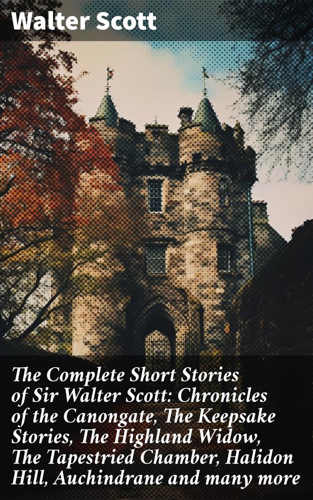 The Complete Short Stories of Sir Walter Scott: Chronicles of the Canongate The Keepsake Stories The Highland Widow The Tapestried Chamber Halidon Hill Auchindrane and many more