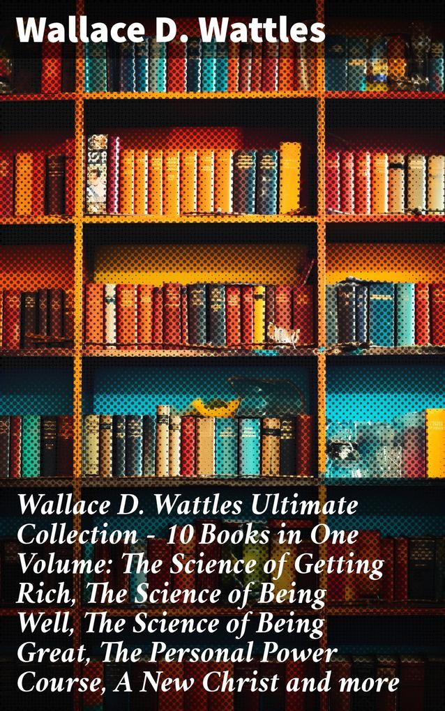 Wallace D. Wattles Ultimate Collection - 10 Books in One Volume: The Science of Getting Rich The Science of Being Well The Science of Being Great The Personal Power Course A New Christ and more