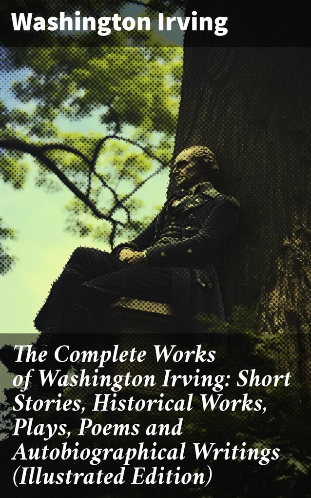 The Complete Works of Washington Irving: Short Stories Historical Works Plays Poems and Autobiographical Writings (Illustrated Edition)