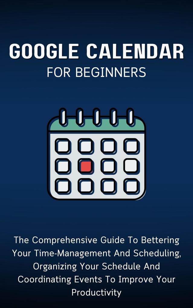 Google Calendar For Beginners: The Comprehensive Guide To Bettering Your Time-Management And Scheduling Organizing Your Schedule And Coordinating Events To Improve Your Productivity