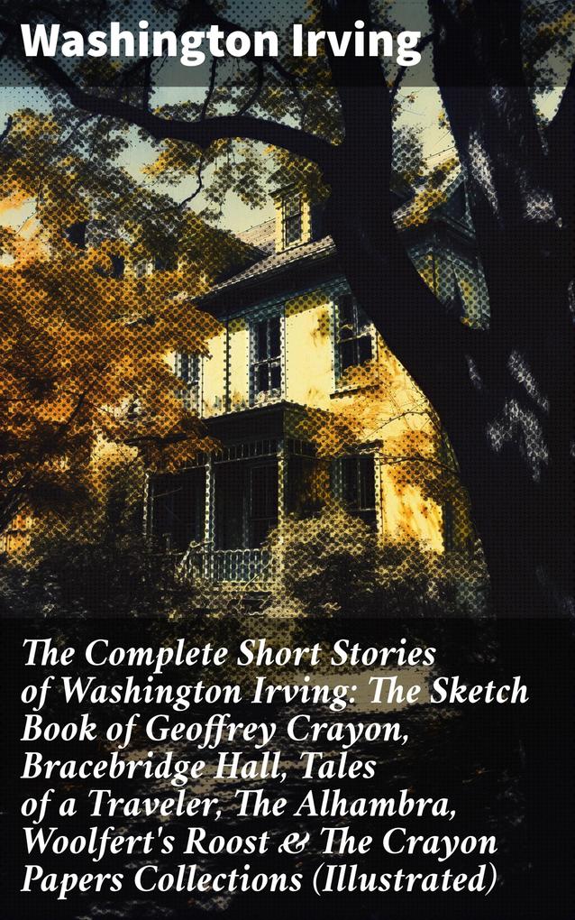 The Complete Short Stories of Washington Irving: The Sketch Book of Geoffrey Crayon Bracebridge Hall Tales of a Traveler The Alhambra Woolfert‘s Roost & The Crayon Papers Collections (Illustrated)