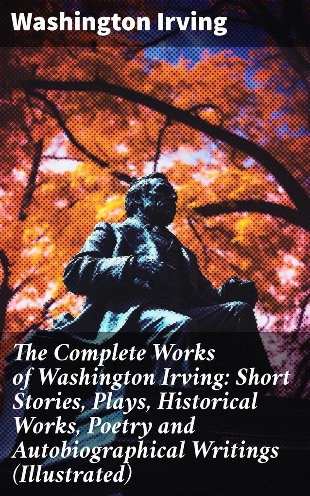 The Complete Works of Washington Irving: Short Stories Plays Historical Works Poetry and Autobiographical Writings (Illustrated)