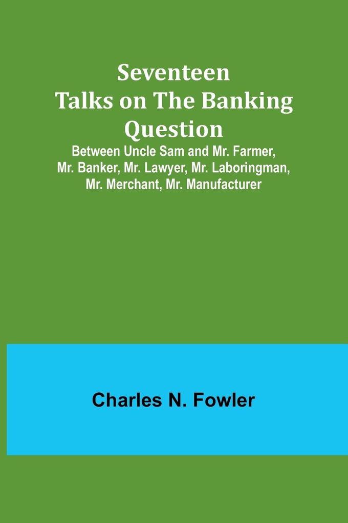 Seventeen Talks on the Banking Question;Between Uncle Sam and Mr. Farmer Mr. Banker Mr. Lawyer Mr. Laboringman Mr. Merchant Mr. Manufacturer