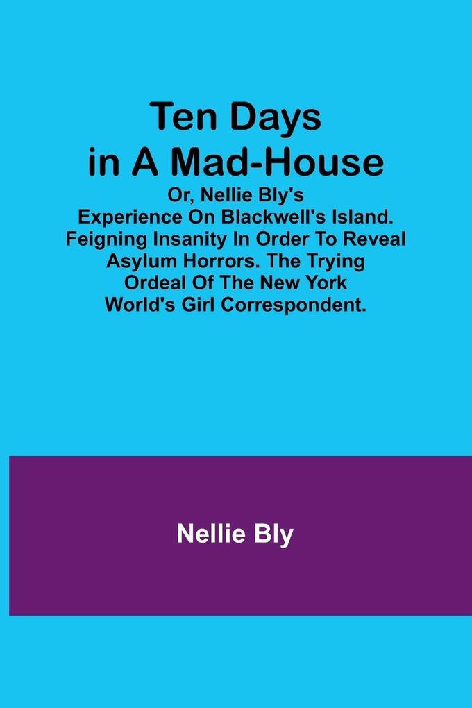 Ten Days in a Mad-House; or Nellie Bly's Experience on Blackwell's Island. Feigning Insanity in Order to Reveal Asylum Horrors. The Trying Ordeal of the New York World's Girl Correspondent.