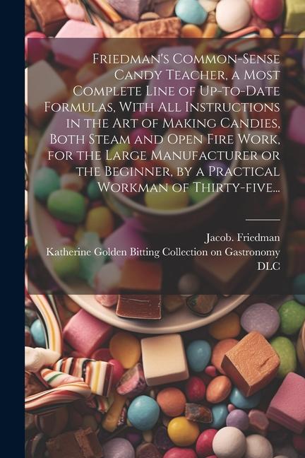 Friedman‘s Common-sense Candy Teacher a Most Complete Line of Up-to-date Formulas With All Instructions in the Art of Making Candies Both Steam and Open Fire Work for the Large Manufacturer or the Beginner by a Practical Workman of Thirty-five...