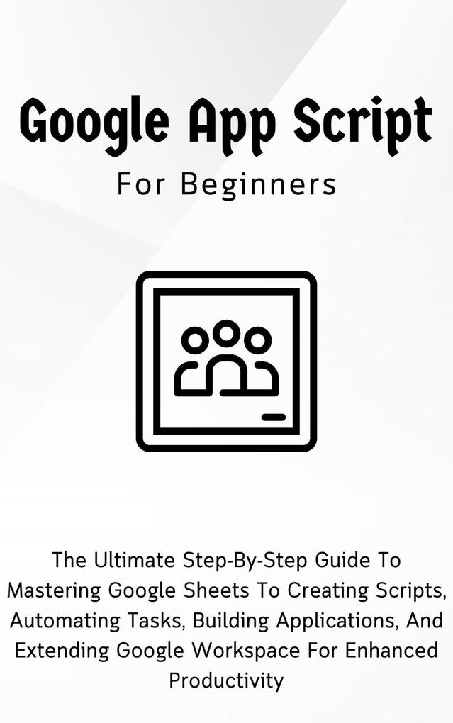 Google Apps Script For Beginners: The Ultimate Step-By-Step Guide To Mastering Google Sheets To Creating Scripts Automating Tasks Building Applications For Enhanced Productivity