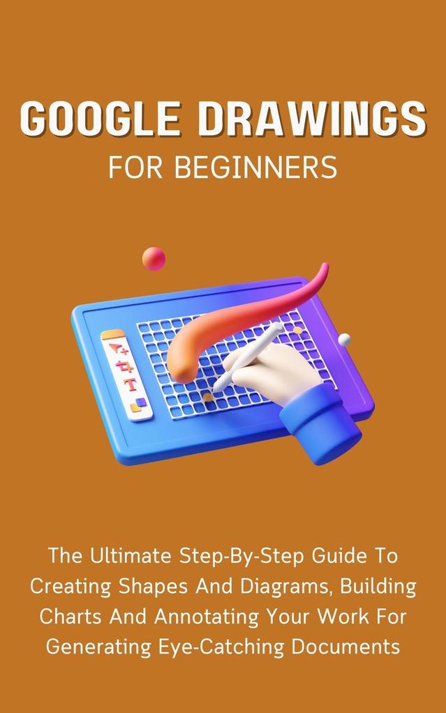 Google Drawings For Beginners: The Ultimate Step-By-Step Guide To Creating Shapes And Diagrams Building Charts And Annotating Your Work For Generating Eye-Catching Documents