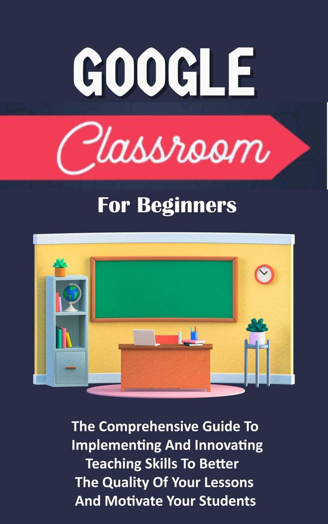 Google Classroom For Beginners: The Comprehensive Guide To Implementing And Innovating Teaching Skills To Better The Quality Of Your Lessons And Motivate Your Students