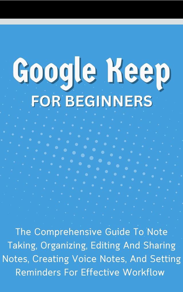 Google Keep For Beginners: The Comprehensive Guide To Note Taking Organizing Editing And Sharing Notes Creating Voice Notes And Setting Reminders For Effective Workflow