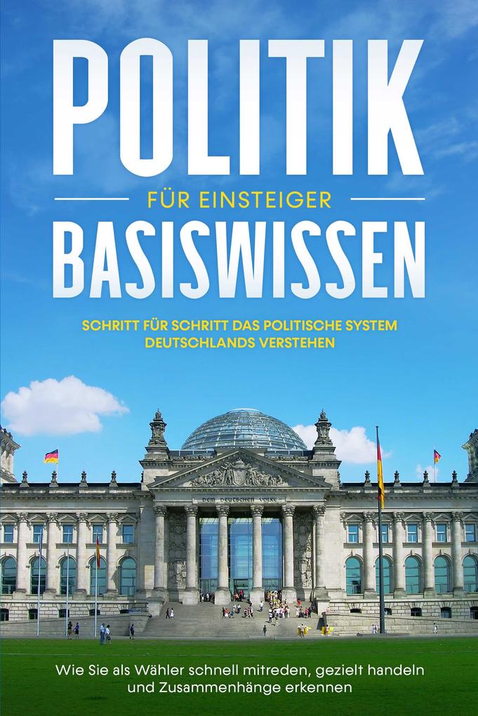 Politik Basiswissen für Einsteiger: Schritt für Schritt das politische System Deutschlands verstehen - Wie Sie als Wähler schnell mitreden gezielt handeln und Zusammenhänge erkennen