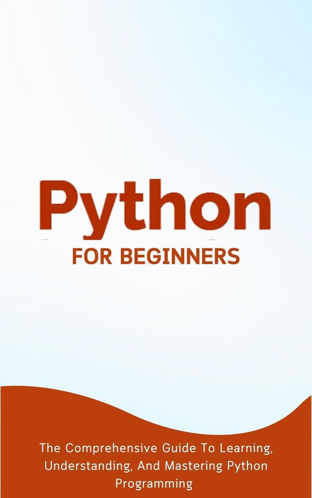 Python For Beginners: The Comprehensive Guide To Learning Understanding And Mastering Python Programming