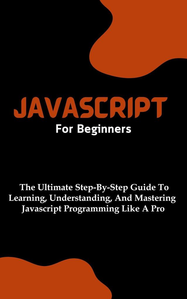 Javascript For Beginners: The Ultimate Step-By-Step Guide To Learning Understanding And Mastering Javascript Programming Like A Pro