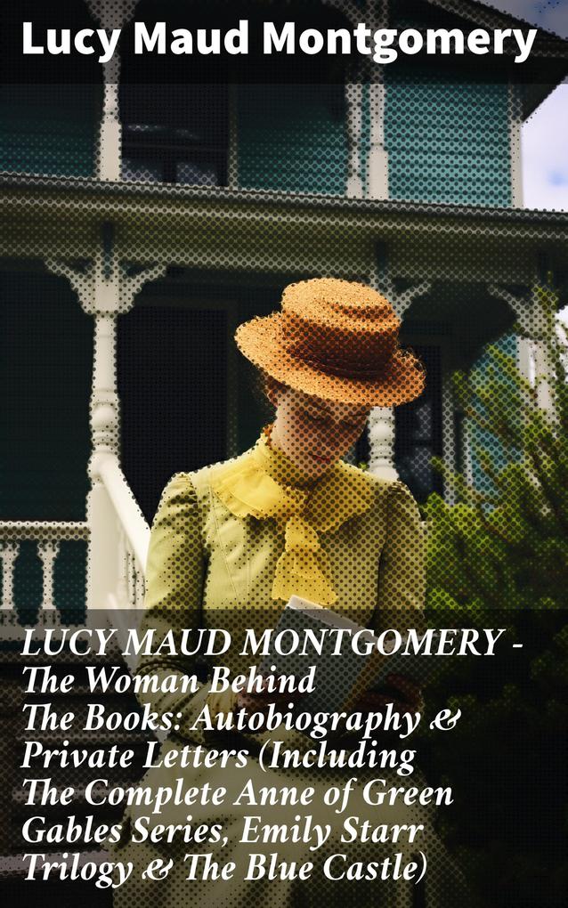 LUCY MAUD MONTGOMERY - The Woman Behind The Books: Autobiography & Private Letters (Including The Complete Anne of Green Gables Series Emily Starr Trilogy & The Blue Castle)