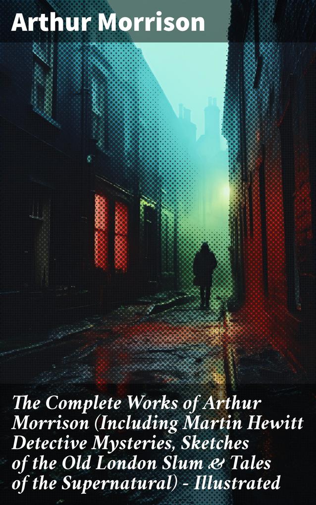The Complete Works of Arthur Morrison (Including Martin Hewitt Detective Mysteries Sketches of the Old London Slum & Tales of the Supernatural) - Illustrated