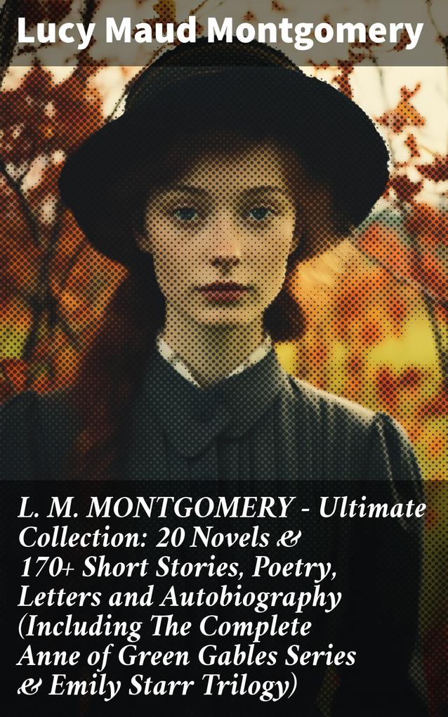 L. M. MONTGOMERY - Ultimate Collection: 20 Novels & 170+ Short Stories Poetry Letters and Autobiography (Including The Complete Anne of Green Gables Series & Emily Starr Trilogy)