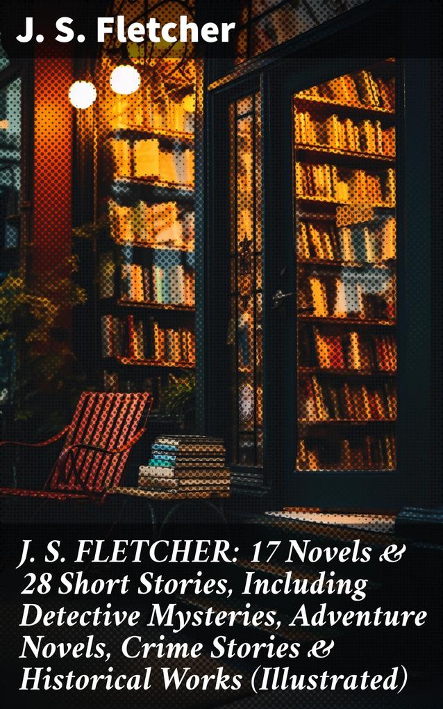 J. S. FLETCHER: 17 Novels & 28 Short Stories Including Detective Mysteries Adventure Novels Crime Stories & Historical Works (Illustrated)