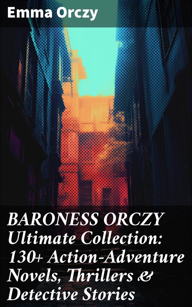 BARONESS ORCZY Ultimate Collection: 130+ Action-Adventure Novels Thrillers & Detective Stories