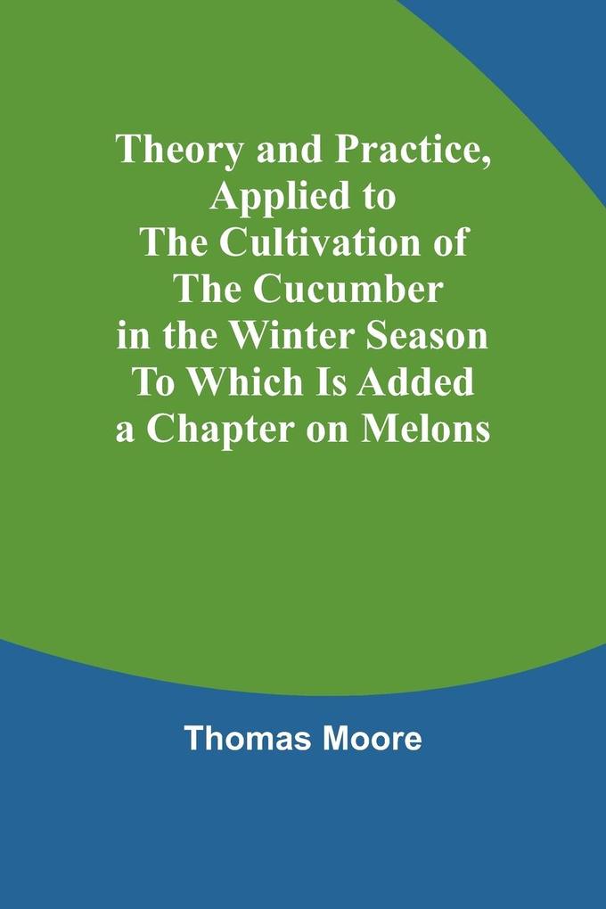 Theory and Practice Applied to the Cultivation of the Cucumber in the Winter Season To Which Is Added a Chapter on Melons
