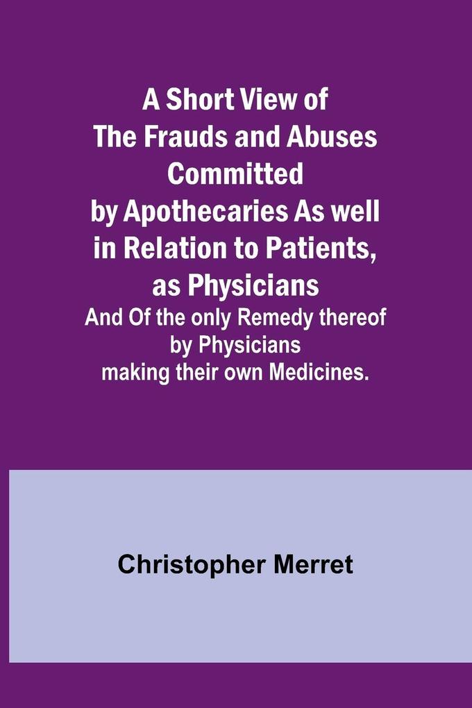 A Short View of the Frauds and Abuses Committed by Apothecaries As well in Relation to Patients as Physicians