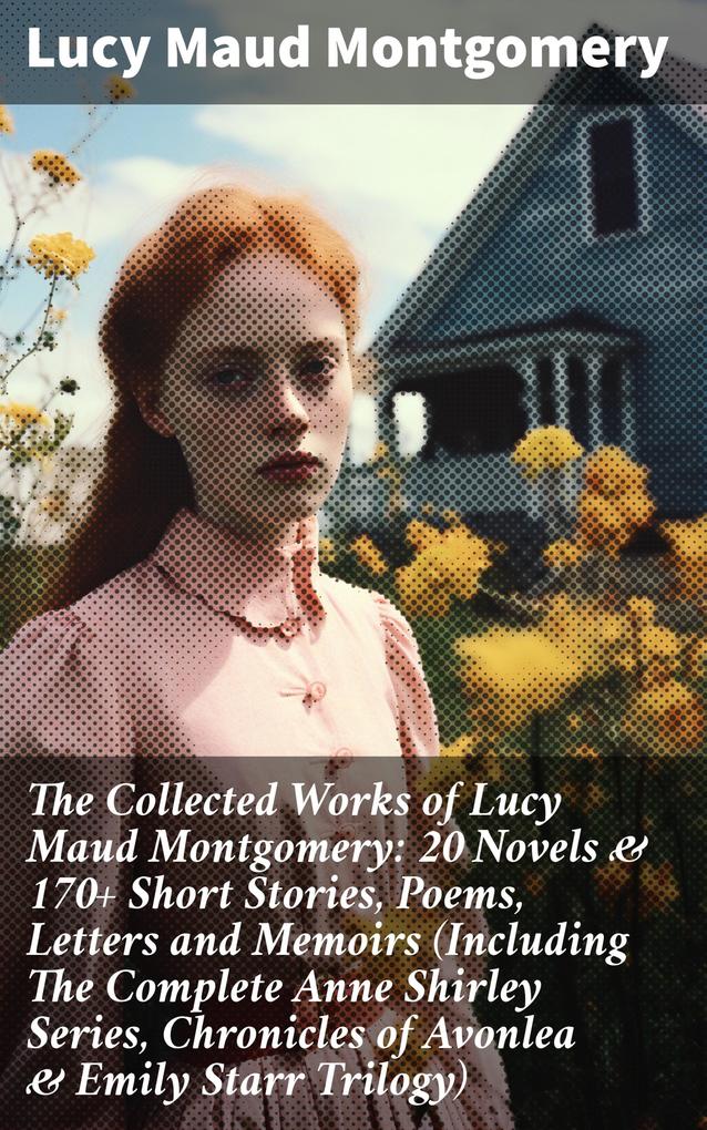 The Collected Works of Lucy Maud Montgomery: 20 Novels & 170+ Short Stories Poems Letters and Memoirs (Including The Complete Anne Shirley Series Chronicles of Avonlea & Emily Starr Trilogy)