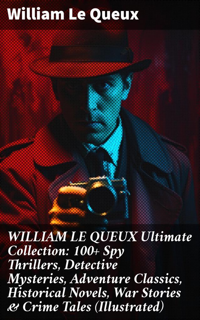 WILLIAM LE QUEUX Ultimate Collection: 100+ Spy Thrillers Detective Mysteries Adventure Classics Historical Novels War Stories & Crime Tales (Illustrated)