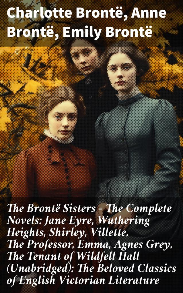 The Brontë Sisters - The Complete Novels: Jane Eyre Wuthering Heights Shirley Villette The Professor Emma Agnes Grey The Tenant of Wildfell Hall(Unabridged): The Beloved Classics of English Victorian Literature