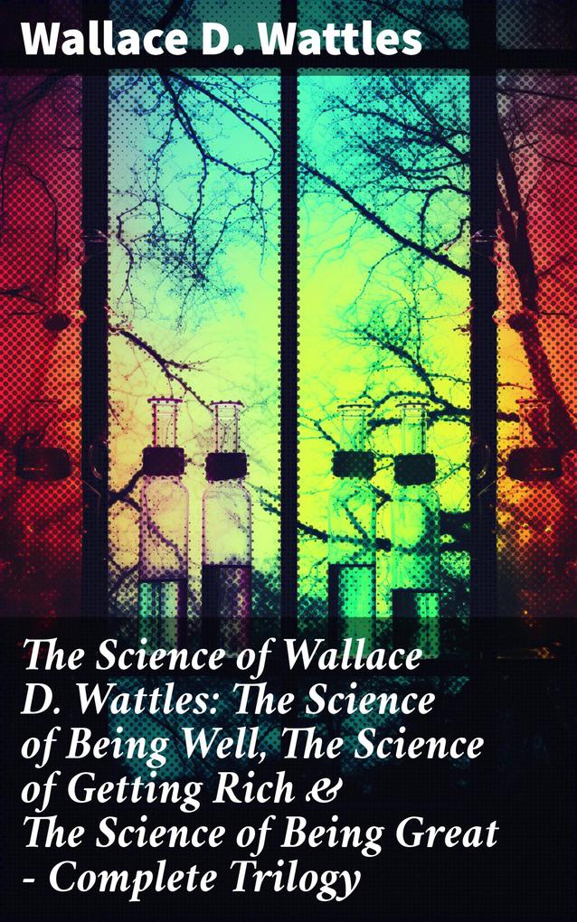The Science of Wallace D. Wattles: The Science of Being Well The Science of Getting Rich & The Science of Being Great - Complete Trilogy