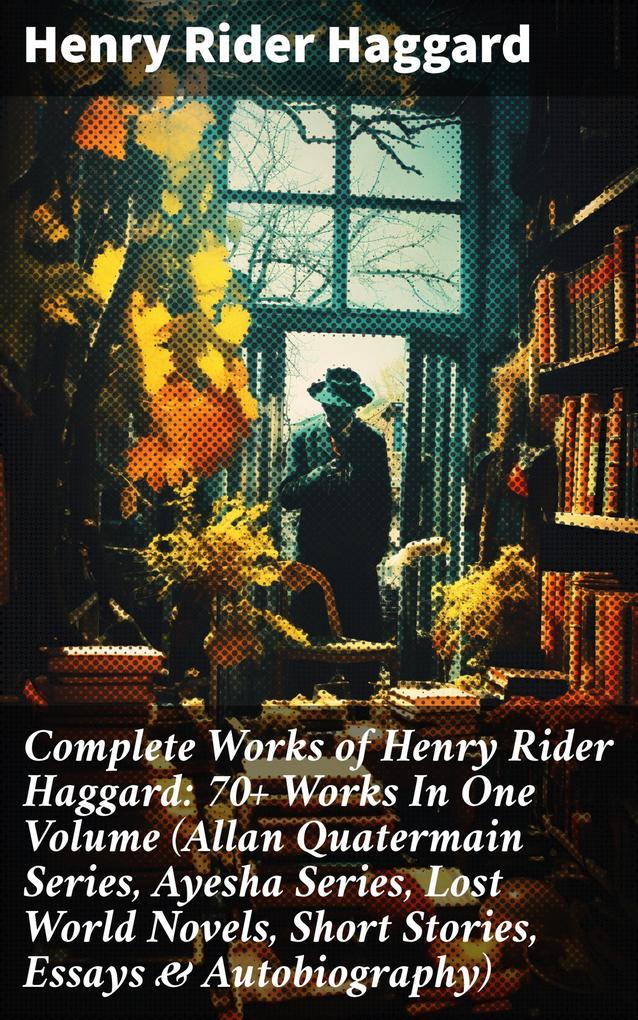 Complete Works of Henry Rider Haggard: 70+ Works In One Volume (Allan Quatermain Series Ayesha Series Lost World Novels Short Stories Essays & Autobiography)