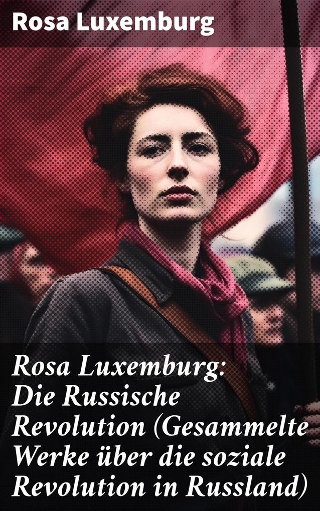 Rosa Luxemburg: Die Russische Revolution (Gesammelte Werke über die soziale Revolution in Russland)