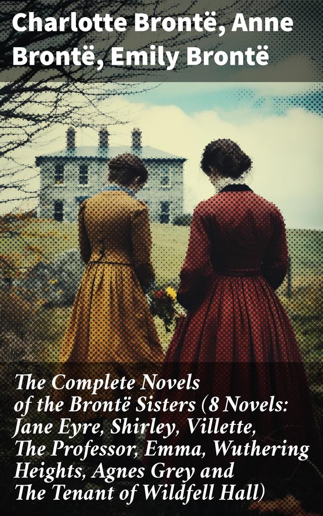 The Complete Novels of the Brontë Sisters (8 Novels: Jane Eyre Shirley Villette The Professor Emma Wuthering Heights Agnes Grey and The Tenant of Wildfell Hall)