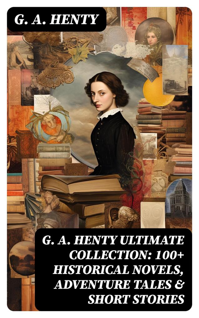 G. A. HENTY Ultimate Collection: 100+ Historical Novels Adventure Tales & Short Stories