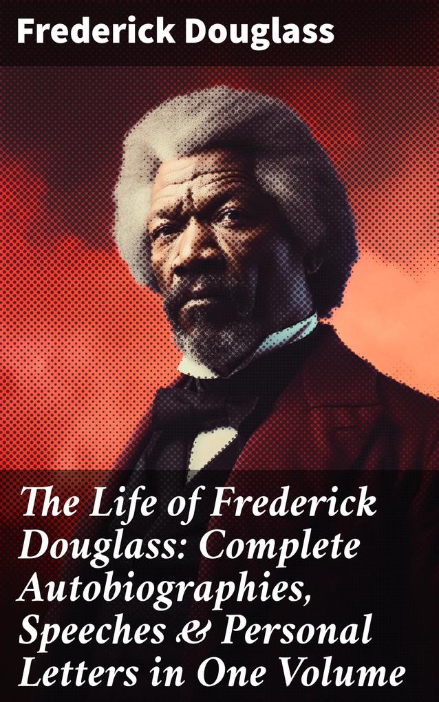 The Life of Frederick Douglass: Complete Autobiographies Speeches & Personal Letters in One Volume