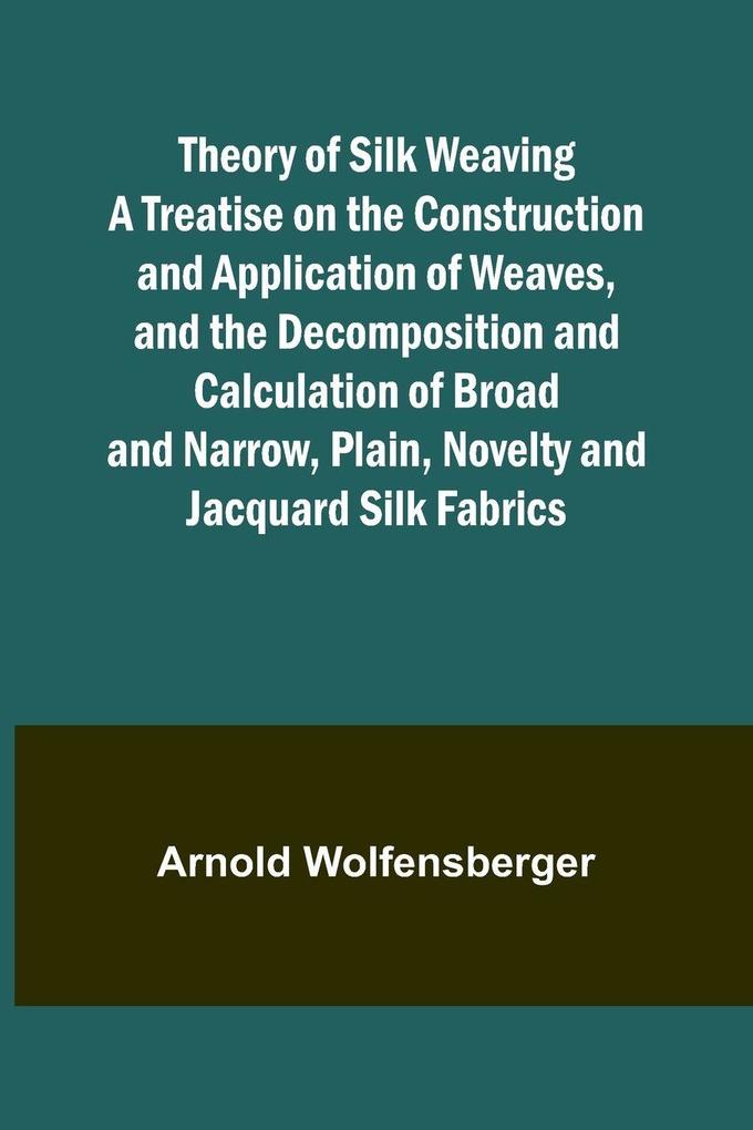 Theory of Silk Weaving A Treatise on the Construction and Application of Weaves and the Decomposition and Calculation of Broad and Narrow Plain Novelty and Jacquard Silk Fabrics