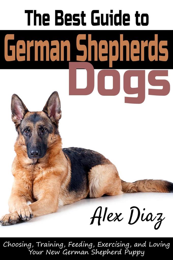 The Best Guide to German Shepherds Dogs: Choosing Training Feeding Exercising and Loving Your New German Shepherd Puppy